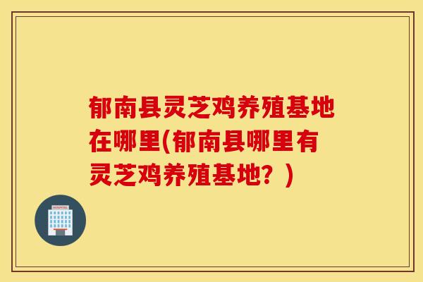 郁南县灵芝鸡养殖基地在哪里(郁南县哪里有灵芝鸡养殖基地？)
