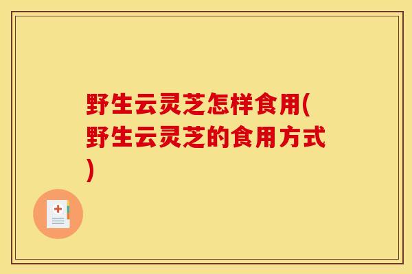 野生云灵芝怎样食用(野生云灵芝的食用方式)