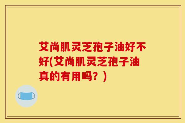 艾尚肌灵芝孢子油好不好(艾尚肌灵芝孢子油真的有用吗？)