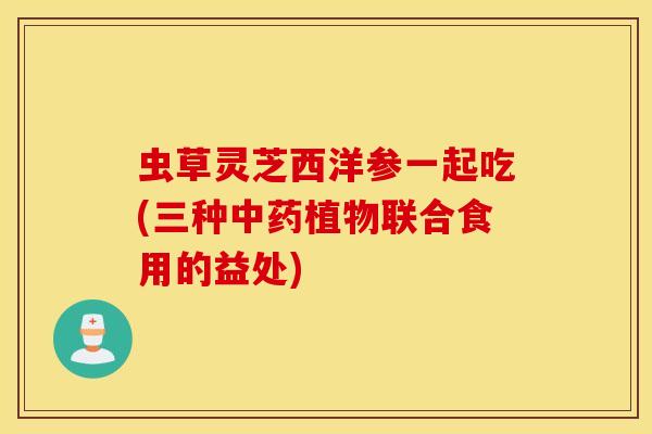 虫草灵芝西洋参一起吃(三种中药植物联合食用的益处)