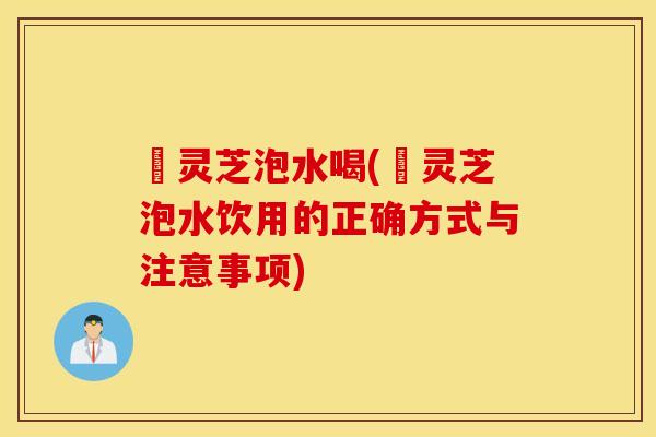 邚灵芝泡水喝(邚灵芝泡水饮用的正确方式与注意事项)