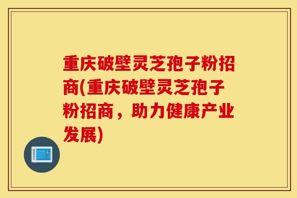重庆破壁灵芝孢子粉招商(重庆破壁灵芝孢子粉招商，助力健康产业发展)