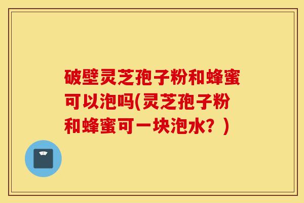 破壁灵芝孢子粉和蜂蜜可以泡吗(灵芝孢子粉和蜂蜜可一块泡水？)
