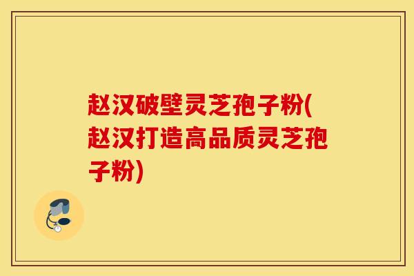 赵汉破壁灵芝孢子粉(赵汉打造高品质灵芝孢子粉)
