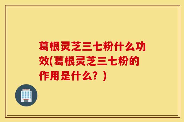 葛根灵芝三七粉什么功效(葛根灵芝三七粉的作用是什么？)