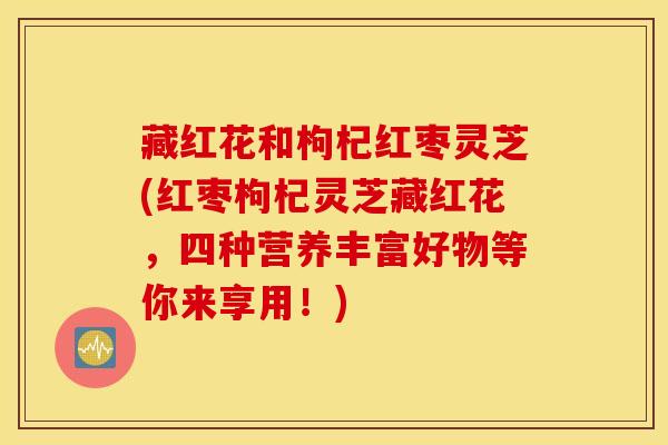 藏红花和枸杞红枣灵芝(红枣枸杞灵芝藏红花，四种营养丰富好物等你来享用！)