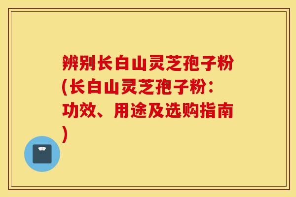 辨别长白山灵芝孢子粉(长白山灵芝孢子粉：功效、用途及选购指南)