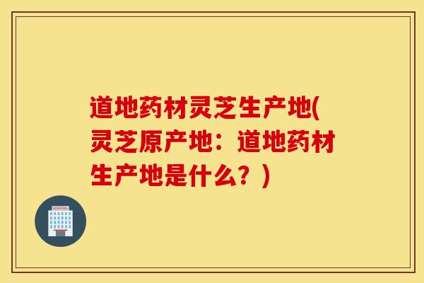 道地药材灵芝生产地(灵芝原产地：道地药材生产地是什么？)