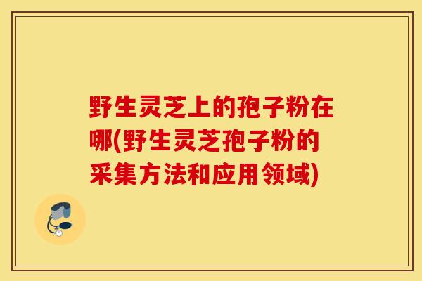野生灵芝上的孢子粉在哪(野生灵芝孢子粉的采集方法和应用领域)