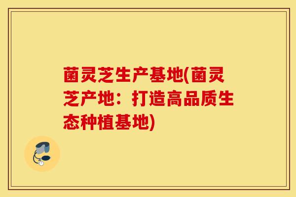 菌灵芝生产基地(菌灵芝产地：打造高品质生态种植基地)