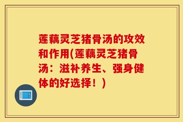 莲藕灵芝猪骨汤的攻效和作用(莲藕灵芝猪骨汤：滋补养生、强身健体的好选择！)