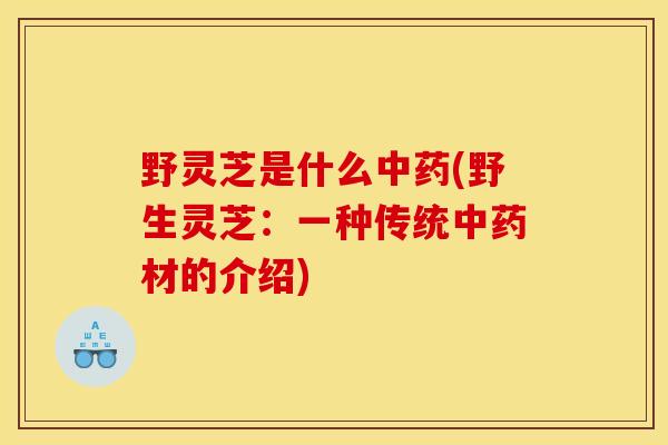 野灵芝是什么中药(野生灵芝：一种传统中药材的介绍)