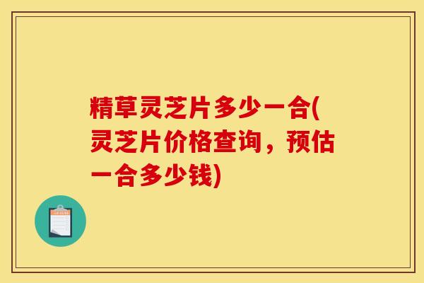 精草灵芝片多少一合(灵芝片价格查询，预估一合多少钱)