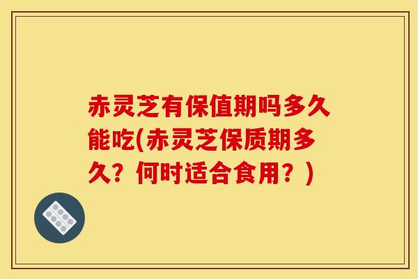 赤灵芝有保值期吗多久能吃(赤灵芝保质期多久？何时适合食用？)