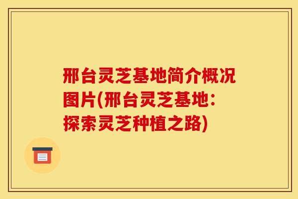 邢台灵芝基地简介概况图片(邢台灵芝基地：探索灵芝种植之路)