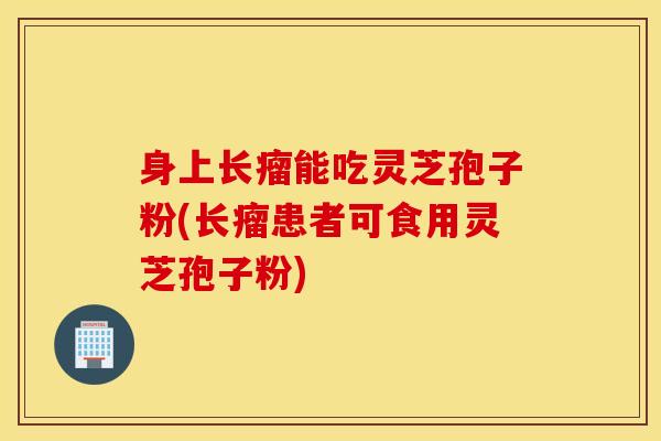 身上长瘤能吃灵芝孢子粉(长瘤患者可食用灵芝孢子粉)