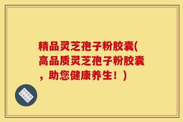 精品灵芝孢子粉胶囊(高品质灵芝孢子粉胶囊，助您健康养生！)