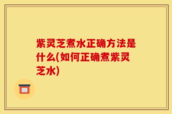紫灵芝煮水正确方法是什么(如何正确煮紫灵芝水)