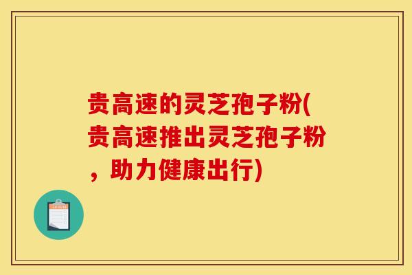 贵高速的灵芝孢子粉(贵高速推出灵芝孢子粉，助力健康出行)