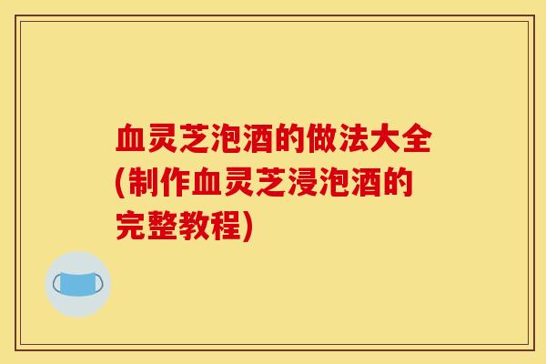 血灵芝泡酒的做法大全(制作血灵芝浸泡酒的完整教程)