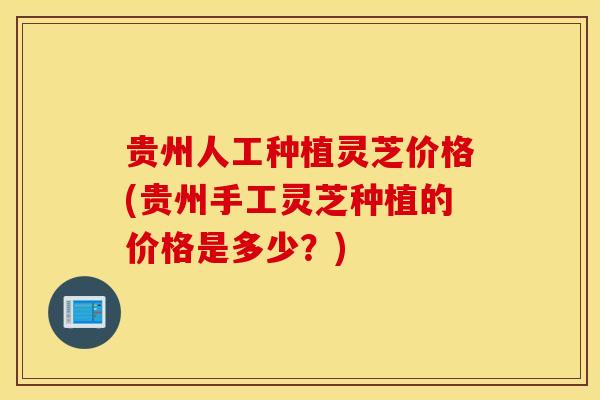 贵州人工种植灵芝价格(贵州手工灵芝种植的价格是多少？)