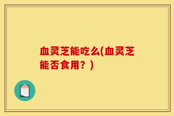 血灵芝能吃么(血灵芝能否食用？)