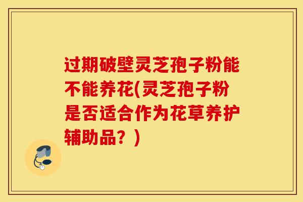 过期破壁灵芝孢子粉能不能养花(灵芝孢子粉是否适合作为花草养护辅助品？)