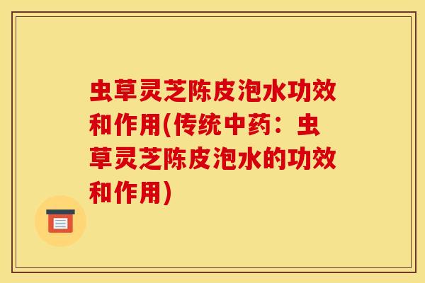 虫草灵芝陈皮泡水功效和作用(传统中药：虫草灵芝陈皮泡水的功效和作用)