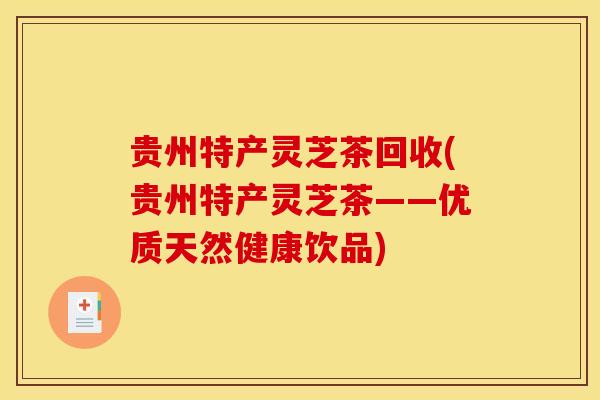 贵州特产灵芝茶回收(贵州特产灵芝茶——优质天然健康饮品)
