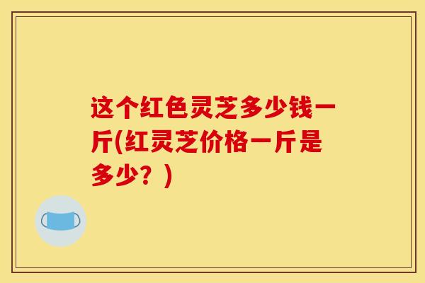 这个红色灵芝多少钱一斤(红灵芝价格一斤是多少？)
