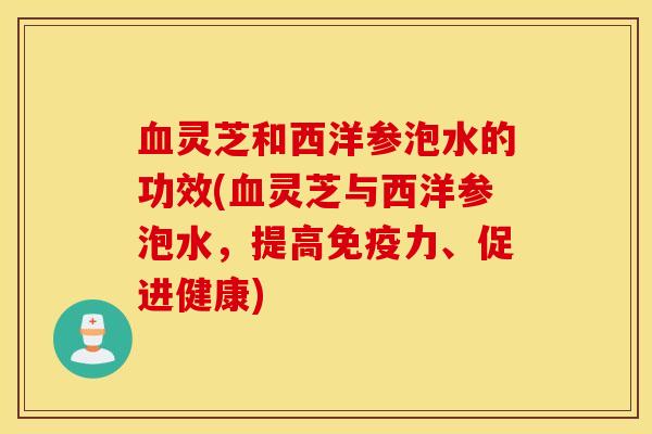 血灵芝和西洋参泡水的功效(血灵芝与西洋参泡水，提高免疫力、促进健康)