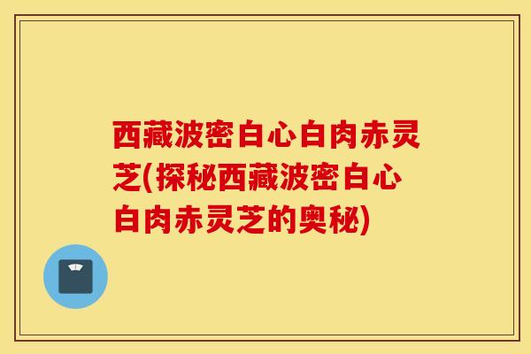 西藏波密白心白肉赤灵芝(探秘西藏波密白心白肉赤灵芝的奥秘)