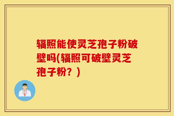 辐照能使灵芝孢子粉破壁吗(辐照可破壁灵芝孢子粉？)