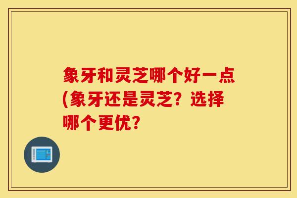 象牙和灵芝哪个好一点(象牙还是灵芝？选择哪个更优？