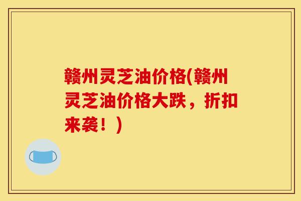 赣州灵芝油价格(赣州灵芝油价格大跌，折扣来袭！)
