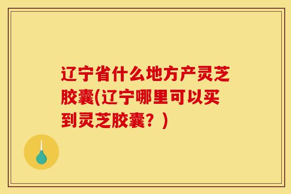 辽宁省什么地方产灵芝胶囊(辽宁哪里可以买到灵芝胶囊？)