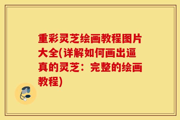 重彩灵芝绘画教程图片大全(详解如何画出逼真的灵芝：完整的绘画教程)