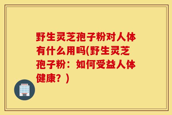 野生灵芝孢子粉对人体有什么用吗(野生灵芝孢子粉：如何受益人体健康？)