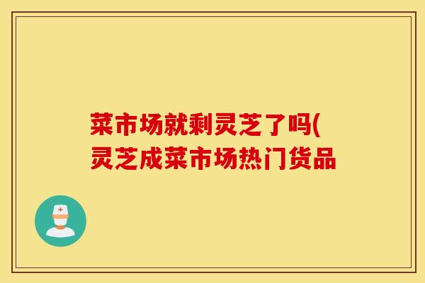 菜市场就剩灵芝了吗(灵芝成菜市场热门货品