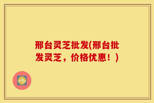 邢台灵芝批发(邢台批发灵芝，价格优惠！)