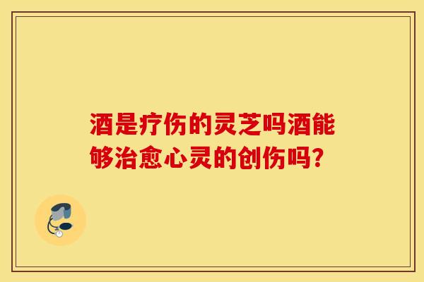 酒是疗伤的灵芝吗酒能够治愈心灵的创伤吗？
