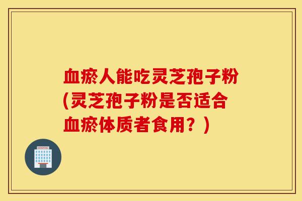 血瘀人能吃灵芝孢子粉(灵芝孢子粉是否适合血瘀体质者食用？)