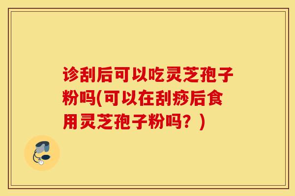 诊刮后可以吃灵芝孢子粉吗(可以在刮痧后食用灵芝孢子粉吗？)