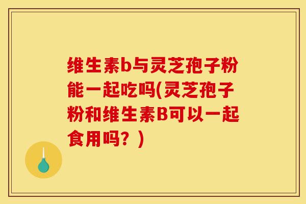维生素b与灵芝孢子粉能一起吃吗(灵芝孢子粉和维生素B可以一起食用吗？)