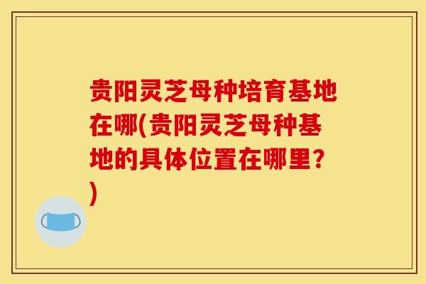 贵阳灵芝母种培育基地在哪(贵阳灵芝母种基地的具体位置在哪里？)