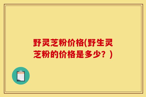 野灵芝粉价格(野生灵芝粉的价格是多少？)