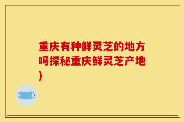 重庆有种鲜灵芝的地方吗探秘重庆鲜灵芝产地)