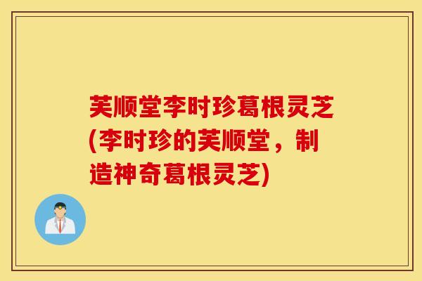 芙顺堂李时珍葛根灵芝(李时珍的芙顺堂，制造神奇葛根灵芝)