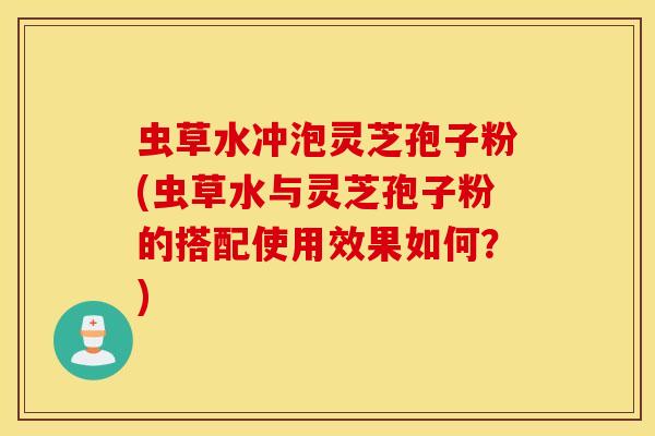虫草水冲泡灵芝孢子粉(虫草水与灵芝孢子粉的搭配使用效果如何？)