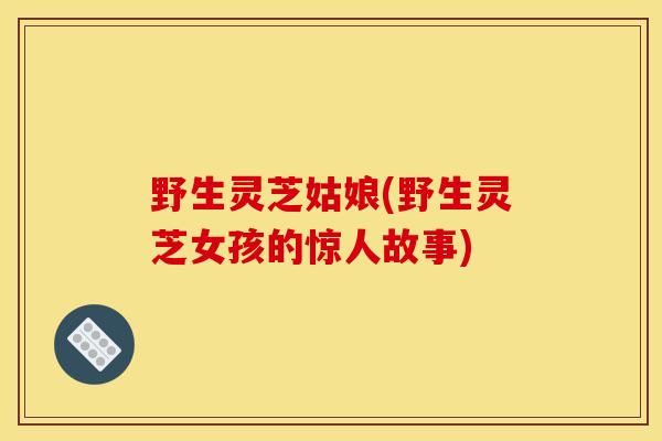 野生灵芝姑娘(野生灵芝女孩的惊人故事)